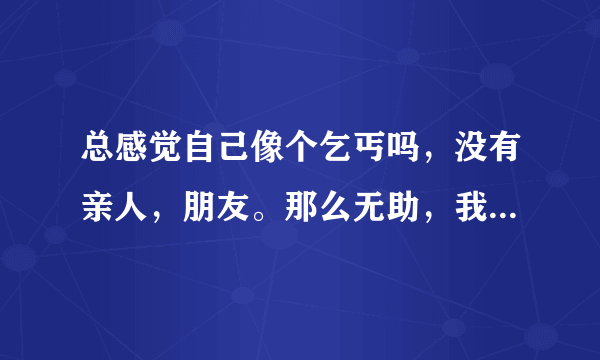 总感觉自己像个乞丐吗，没有亲人，朋友。那么无助，我该怎么办？每天辛苦的工作,换不来回报。