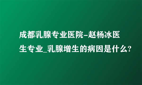 成都乳腺专业医院-赵杨冰医生专业_乳腺增生的病因是什么?