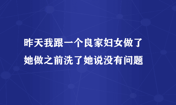 昨天我跟一个良家妇女做了 她做之前洗了她说没有问题