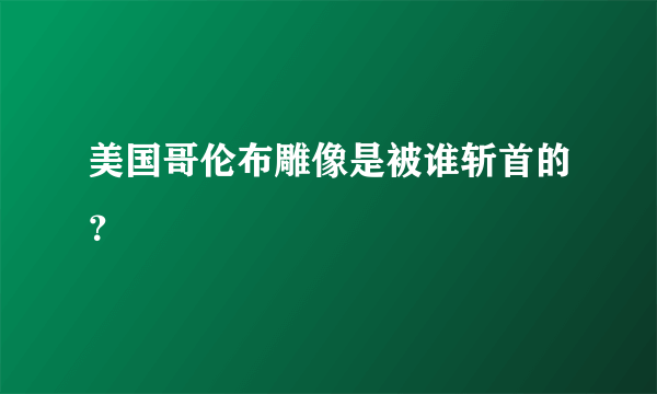 美国哥伦布雕像是被谁斩首的？