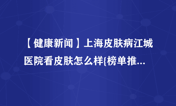 【健康新闻】上海皮肤病江城医院看皮肤怎么样{榜单推荐}皮肤病是什么原因导致的