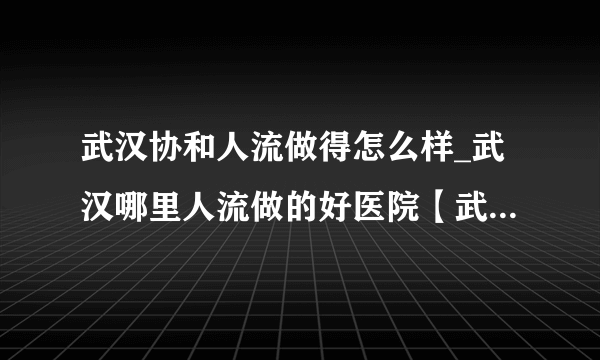 武汉协和人流做得怎么样_武汉哪里人流做的好医院【武汉仁爱医院专家坐诊】