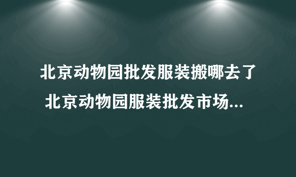 北京动物园批发服装搬哪去了 北京动物园服装批发市场搬迁了吗，新市场在哪