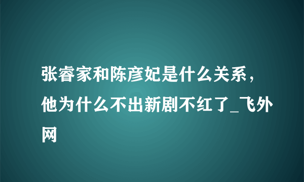 张睿家和陈彦妃是什么关系，他为什么不出新剧不红了_飞外网