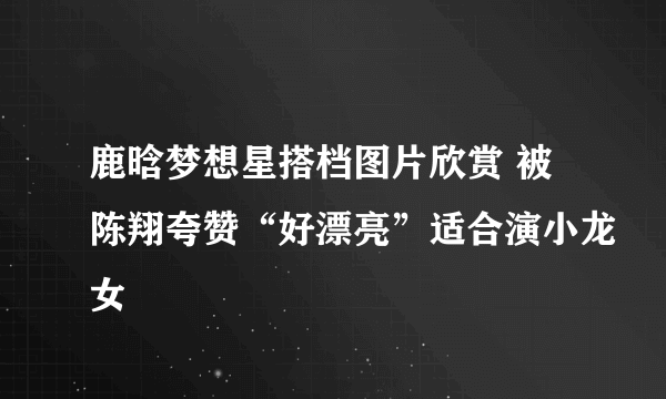 鹿晗梦想星搭档图片欣赏 被陈翔夸赞“好漂亮”适合演小龙女