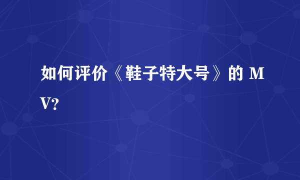 如何评价《鞋子特大号》的 MV？