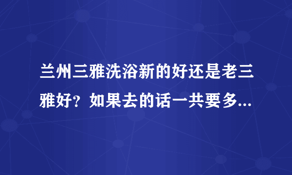 兰州三雅洗浴新的好还是老三雅好？如果去的话一共要多少钱？现在几号服务好推荐下~~~别哪几年前得来说啊