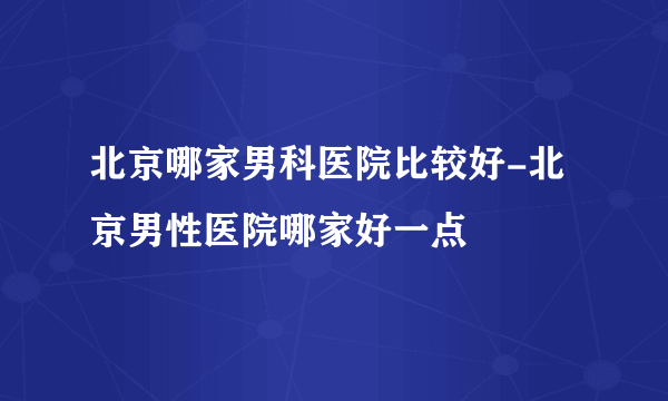 北京哪家男科医院比较好-北京男性医院哪家好一点