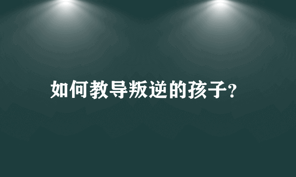 如何教导叛逆的孩子？