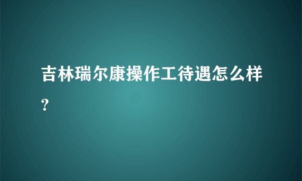 吉林瑞尔康操作工待遇怎么样？