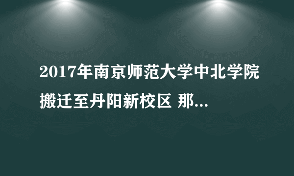 2017年南京师范大学中北学院搬迁至丹阳新校区 那这样它与三江学院哪个