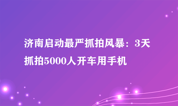 济南启动最严抓拍风暴：3天抓拍5000人开车用手机