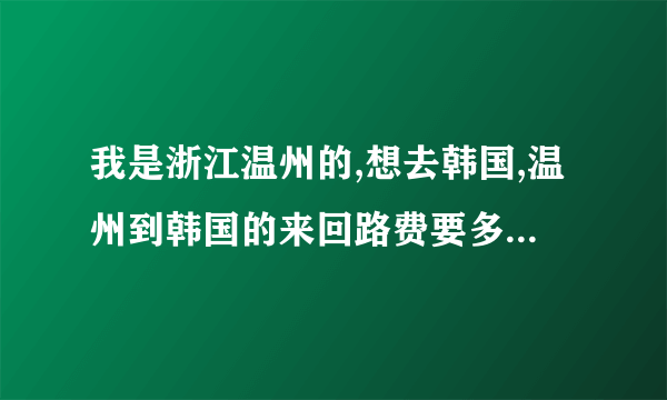 我是浙江温州的,想去韩国,温州到韩国的来回路费要多少（例如坐飞机）