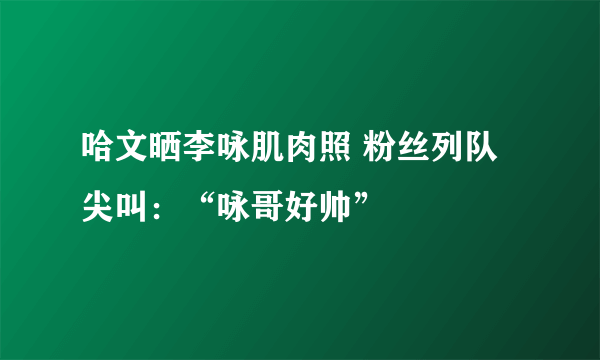 哈文晒李咏肌肉照 粉丝列队尖叫：“咏哥好帅”