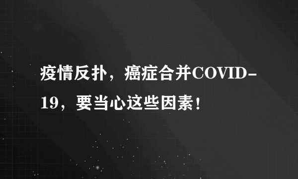 疫情反扑，癌症合并COVID-19，要当心这些因素！