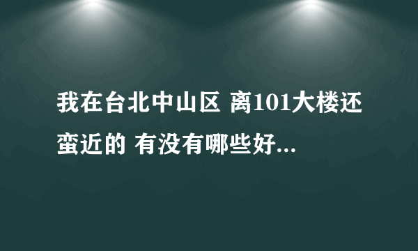 我在台北中山区 离101大楼还蛮近的 有没有哪些好玩的地方介绍一下呗？