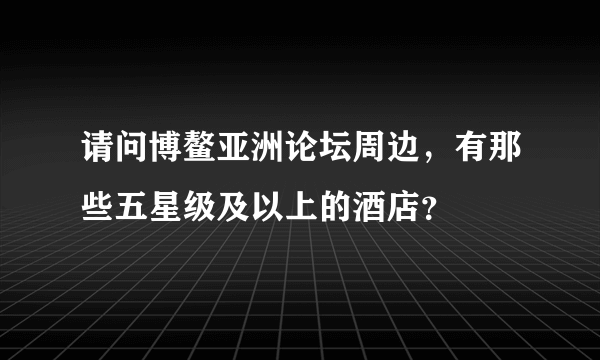 请问博鳌亚洲论坛周边，有那些五星级及以上的酒店？