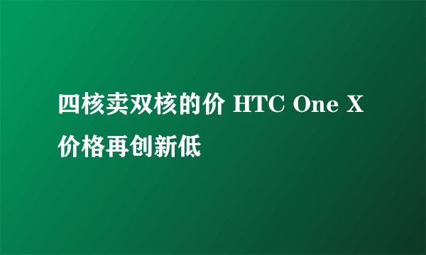 四核卖双核的价 HTC One X价格再创新低