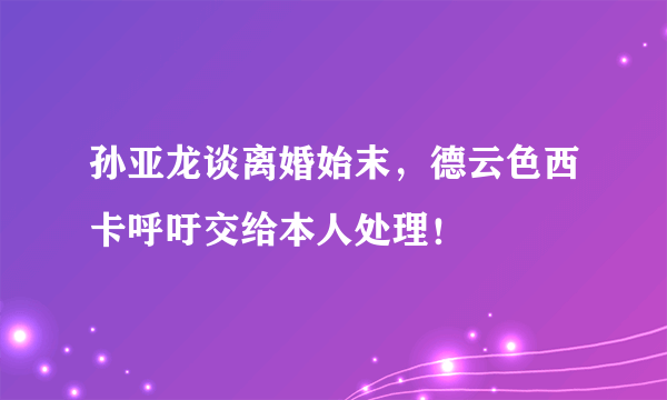 孙亚龙谈离婚始末，德云色西卡呼吁交给本人处理！