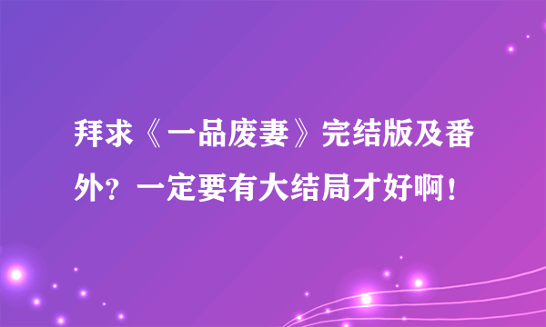 拜求《一品废妻》完结版及番外？一定要有大结局才好啊！