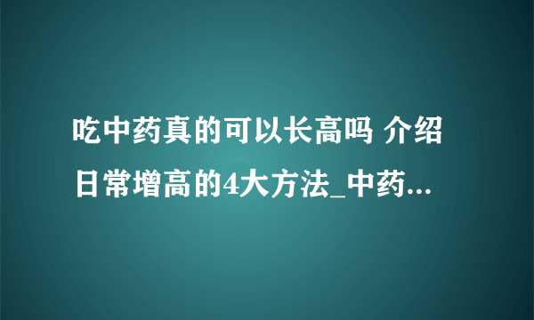 吃中药真的可以长高吗 介绍日常增高的4大方法_中药增高药有用吗