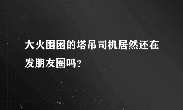 大火围困的塔吊司机居然还在发朋友圈吗？