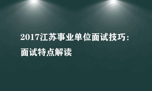 2017江苏事业单位面试技巧：面试特点解读