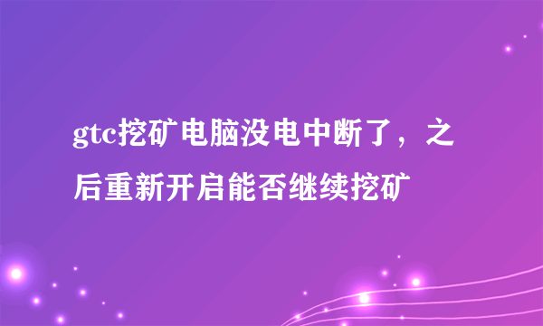 gtc挖矿电脑没电中断了，之后重新开启能否继续挖矿