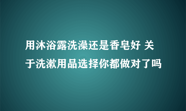 用沐浴露洗澡还是香皂好 关于洗漱用品选择你都做对了吗