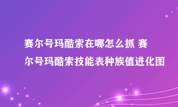 赛尔号玛酷索在哪怎么抓 赛尔号玛酷索技能表种族值进化图