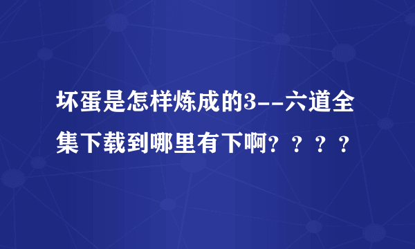 坏蛋是怎样炼成的3--六道全集下载到哪里有下啊？？？？