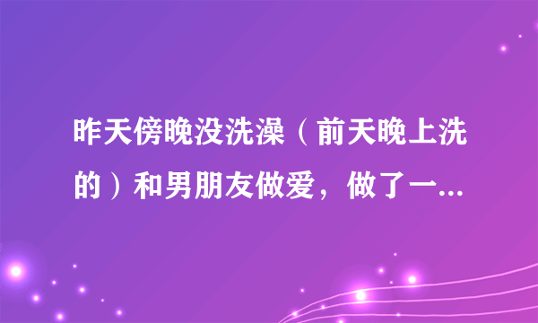 昨天傍晚没洗澡（前天晚上洗的）和男朋友做爱，做了一...