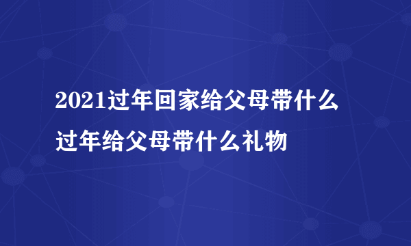 2021过年回家给父母带什么 过年给父母带什么礼物