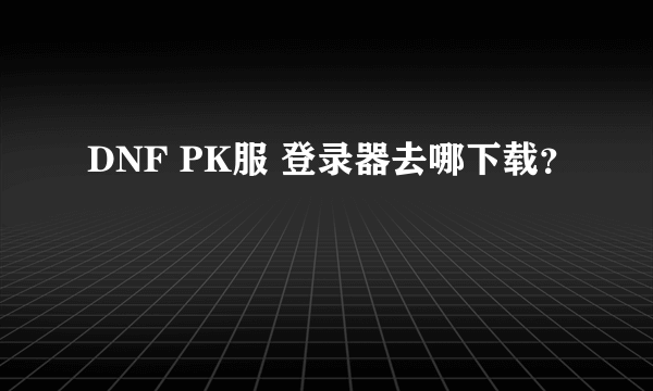 DNF PK服 登录器去哪下载？