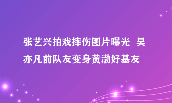 张艺兴拍戏摔伤图片曝光  吴亦凡前队友变身黄渤好基友