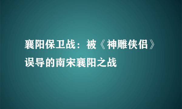 襄阳保卫战：被《神雕侠侣》误导的南宋襄阳之战