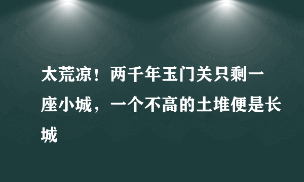 太荒凉！两千年玉门关只剩一座小城，一个不高的土堆便是长城