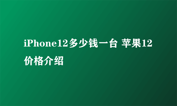 iPhone12多少钱一台 苹果12价格介绍