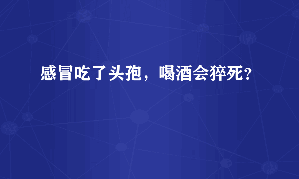 感冒吃了头孢，喝酒会猝死？