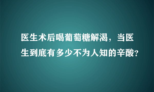 医生术后喝葡萄糖解渴，当医生到底有多少不为人知的辛酸？