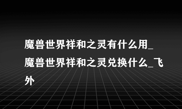 魔兽世界祥和之灵有什么用_魔兽世界祥和之灵兑换什么_飞外