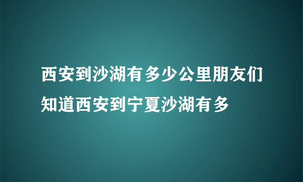 西安到沙湖有多少公里朋友们知道西安到宁夏沙湖有多