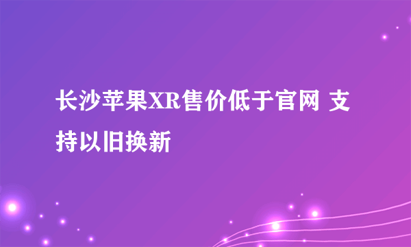 长沙苹果XR售价低于官网 支持以旧换新