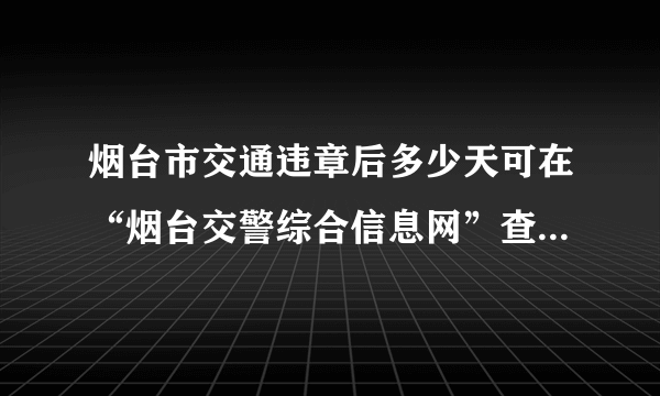 烟台市交通违章后多少天可在“烟台交警综合信息网”查到 答案满意者追加分 请回答