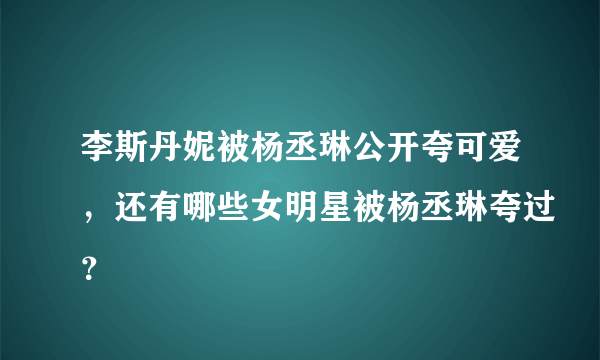 李斯丹妮被杨丞琳公开夸可爱，还有哪些女明星被杨丞琳夸过？