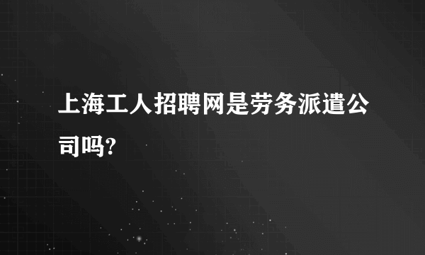 上海工人招聘网是劳务派遣公司吗?