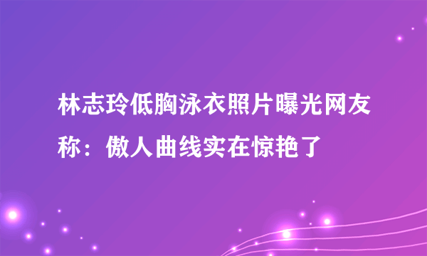 林志玲低胸泳衣照片曝光网友称：傲人曲线实在惊艳了