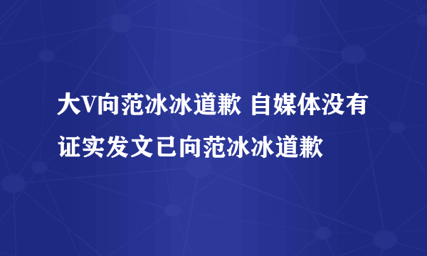 大V向范冰冰道歉 自媒体没有证实发文已向范冰冰道歉