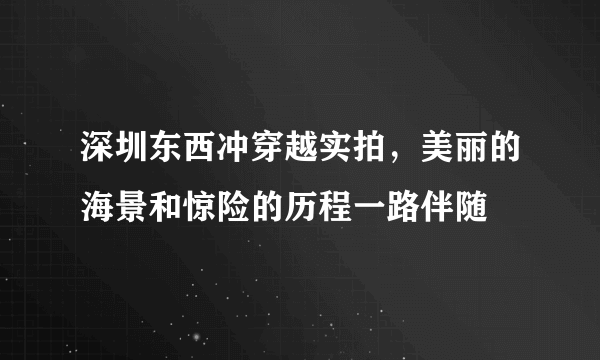 深圳东西冲穿越实拍，美丽的海景和惊险的历程一路伴随