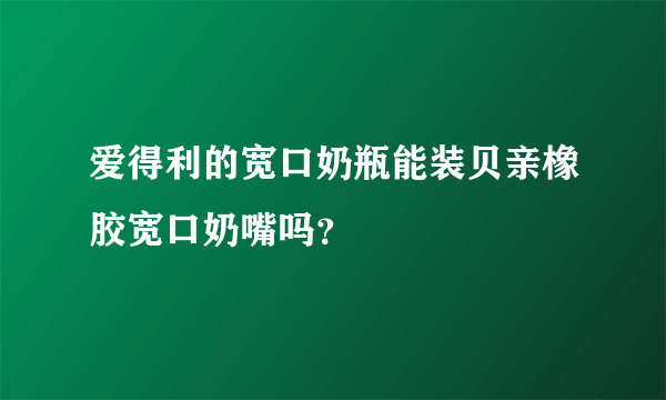 爱得利的宽口奶瓶能装贝亲橡胶宽口奶嘴吗？